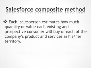  Each salesperson estimates how much
quantity or value each existing and
prospective consumer will buy of each of the
company’s product and services in his/her
territory.
 