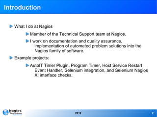 Introduction

   What I do at Nagios
          Member of the Technical Support team at Nagios.
          I work on documentation and quality assurance,
             implementation of automated problem solutions into the
             Nagios family of software.
   Example projects:
          AutoIT Timer Plugin, Program Timer, Host Service Restart
            Event Handler, Selenium integration, and Selenium Nagios
            XI interface checks.




                                 2012                                  2
 