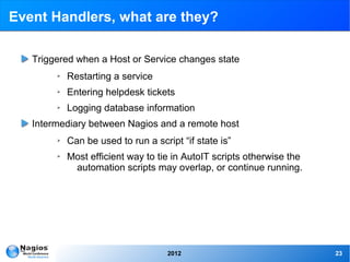 Event Handlers, what are they?

   Triggered when a Host or Service changes state
        ➢   Restarting a service
        ➢   Entering helpdesk tickets
        ➢   Logging database information
   Intermediary between Nagios and a remote host
        ➢   Can be used to run a script “if state is”
        ➢   Most efficient way to tie in AutoIT scripts otherwise the
             automation scripts may overlap, or continue running.




                                     2012                               23
 