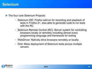 Selenium

  The four core Selenium Projects:
       ➢   Selenium IDE: Firefox add-on for recording and playback of
             tests in Firefox 2+, also able to generate code to run tests
             with the RC
       ➢   Selenium Remote Control (RC): Server system for controlling
             browsers locally or remotely including almost every
             programming language and framework for testing
       ➢   WebDriver: Natively drive browsers remotely or locally
       ➢   Grid: Mass deployment of Selenium tests across multiple
             servers




                                   2012                                     32
 
