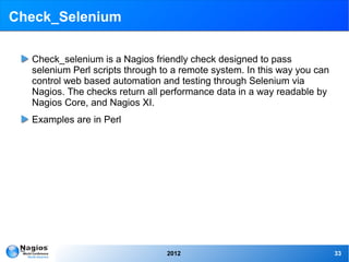 Check_Selenium

  Check_selenium is a Nagios friendly check designed to pass
  selenium Perl scripts through to a remote system. In this way you can
  control web based automation and testing through Selenium via
  Nagios. The checks return all performance data in a way readable by
  Nagios Core, and Nagios XI.
  Examples are in Perl




                                 2012                                     33
 