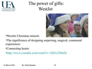 15 March 2014 Dr. Fahri Karakas 10
The power of gifts:
WestJet
•WestJet Christmas miracle
•The significance of designing surprising, magical, communal
experiences
•Connecting hearts
•http://www.youtube.com/watch?v=zIEIvi2MuEk
 