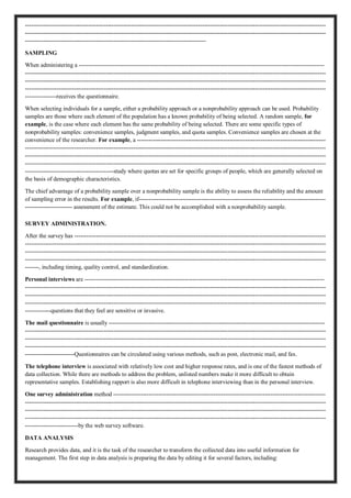 ---------------------------------------------------------------------------------------------------------------------------------------------------------
---------------------------------------------------------------------------------------------------------------------------------------------------------
--------------------------------------------------------------------------------------------
SAMPLING
When administering a -----------------------------------------------------------------------------------------------------------------------------
---------------------------------------------------------------------------------------------------------------------------------------------------------
---------------------------------------------------------------------------------------------------------------------------------------------------------
---------------------------------------------------------------------------------------------------------------------------------------------------------
----------------receives the questionnaire.
When selecting individuals for a sample, either a probability approach or a nonprobability approach can be used. Probability
samples are those where each element of the population has a known probability of being selected. A random sample, for
example, is the case where each element has the same probability of being selected. There are some specific types of
nonprobability samples: convenience samples, judgment samples, and quota samples. Convenience samples are chosen at the
convenience of the researcher. For example, a ------------------------------------------------------------------------------------------------
---------------------------------------------------------------------------------------------------------------------------------------------------------
---------------------------------------------------------------------------------------------------------------------------------------------------------
---------------------------------------------------------------------------------------------------------------------------------------------------------
---------------------------------------------study where quotas are set for specific groups of people, which are generally selected on
the basis of demographic characteristics.
The chief advantage of a probability sample over a nonprobability sample is the ability to assess the reliability and the amount
of sampling error in the results. For example, if-----------------------------------------------------------------------------------------------
------------------------ assessment of the estimate. This could not be accomplished with a nonprobability sample.
SURVEY ADMINISTRATION.
After the survey has --------------------------------------------------------------------------------------------------------------------------------
---------------------------------------------------------------------------------------------------------------------------------------------------------
---------------------------------------------------------------------------------------------------------------------------------------------------------
---------------------------------------------------------------------------------------------------------------------------------------------------------
-------, including timing, quality control, and standardization.
Personal interviews are --------------------------------------------------------------------------------------------------------------------------
---------------------------------------------------------------------------------------------------------------------------------------------------------
---------------------------------------------------------------------------------------------------------------------------------------------------------
---------------------------------------------------------------------------------------------------------------------------------------------------------
-------------questions that they feel are sensitive or invasive.
The mail questionnaire is usually --------------------------------------------------------------------------------------------------------------
---------------------------------------------------------------------------------------------------------------------------------------------------------
---------------------------------------------------------------------------------------------------------------------------------------------------------
---------------------------------------------------------------------------------------------------------------------------------------------------------
-------------------------Questionnaires can be circulated using various methods, such as post, electronic mail, and fax.
The telephone interview is associated with relatively low cost and higher response rates, and is one of the fastest methods of
data collection. While there are methods to address the problem, unlisted numbers make it more difficult to obtain
representative samples. Establishing rapport is also more difficult in telephone interviewing than in the personal interview.
One survey administration method ------------------------------------------------------------------------------------------------------------
---------------------------------------------------------------------------------------------------------------------------------------------------------
---------------------------------------------------------------------------------------------------------------------------------------------------------
---------------------------------------------------------------------------------------------------------------------------------------------------------
---------------------------by the web survey software.
DATA ANALYSIS
Research provides data, and it is the task of the researcher to transform the collected data into useful information for
management. The first step in data analysis is preparing the data by editing it for several factors, including:
 