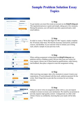 Sample Problem Solution Essay
Topics
1. Step
To get started, you must first create an account on site HelpWriting.net.
The registration process is quick and simple, taking just a few moments.
During this process, you will need to provide a password and a valid
email address.
2. Step
In order to create a "Write My Paper For Me" request, simply complete
the 10-minute order form. Provide the necessary instructions, preferred
sources, and deadline. If you want the writer to imitate your writing
style, attach a sample of your previous work.
3. Step
When seeking assignment writing help fromHelpWriting.net, our
platform utilizes a bidding system. Review bids from our writers for
your request, choose one of them based on qualifications, order history,
and feedback, then place a deposit to start the assignment writing.
4. Step
After receiving your paper, take a few moments to ensure it meets your
expectations. If you're pleased with the result, authorize payment for the
writer. Don't forget that we provide free revisions for our writing
services.
5. Step
When you opt to write an assignment online with us, you can request
multiple revisions to ensure your satisfaction. We stand by our promise to
provide original, high-quality content - if plagiarized, we offer a full
refund. Choose us confidently, knowing that your needs will be fully
met.
Sample Problem Solution Essay TopicsSample Problem Solution Essay Topics
 