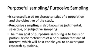 Purposeful sampling/ Purposive Sampling
• is selected based on characteristics of a population
and the objective of the study.
• Purposive sampling is also known as judgmental,
selective, or subjective sampling.
• The main goal of purposive sampling is to focus on
particular characteristics of a population that are of
interest, which will best enable you to answer your
research questions.
 