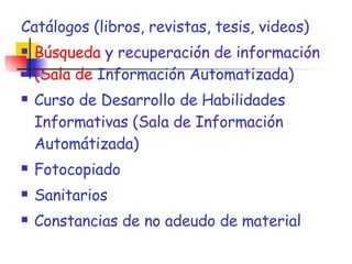 Catálogos (libros, revistas, tesis, videos) Búsqueda  y recuperación de información  (Sala de  Información Automatizada) Curso de Desarrollo de Habilidades Informativas (Sala de Información Automátizada) Fotocopiado Sanitarios Constancias de no adeudo de material 