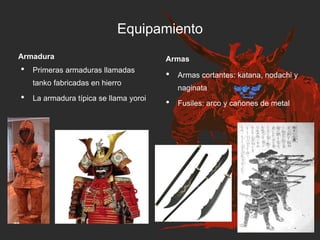 Equipamiento
Armadura
• Primeras armaduras llamadas
tanko fabricadas en hierro
• La armadura típica se llama yoroi
Armas
• Armas cortantes: katana, nodachi y
naginata
• Fusiles: arco y cañones de metal
 