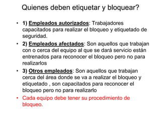 Quienes deben etiquetar y bloquear?
• 1) Empleados autorizados: Trabajadores
capacitados para realizar el bloqueo y etiquetado de
seguridad.
• 2) Empleados afectados: Son aquellos que trabajan
con o cerca del equipo al que se dará servicio están
entrenados para reconocer el bloqueo pero no para
realizarlos
• 3) Otros empleados: Son aquellos que trabajan
cerca del área donde se va a realizar el bloqueo y
etiquetado , son capacitados para reconocer el
bloqueo pero no para realizarlo
• Cada equipo debe tener su procedimiento de
bloqueo.
 