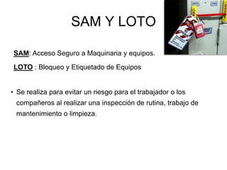 SAM Y LOTO
• Se realiza para evitar un riesgo para el trabajador o los
compañeros al realizar una inspección de rutina, trabajo de
mantenimiento o limpieza.
SAM: Acceso Seguro a Maquinaria y equipos.
LOTO : Bloqueo y Etiquetado de Equipos
 