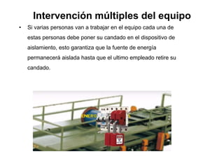 Intervención múltiples del equipo
• Si varias personas van a trabajar en el equipo cada una de
estas personas debe poner su candado en el dispositivo de
aislamiento, esto garantiza que la fuente de energía
permanecerá aislada hasta que el ultimo empleado retire su
candado.
 