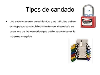 Tipos de candado
• Los seccionadores de corrientes y las válvulas deben
ser capaces de simultáneamente con el candado de
cada uno de los operarios que están trabajando en la
máquina o equipo.
 