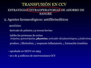 TRANSFUSIÓN EN CCV ESTRATEGIAS INTRAOPERATORIAS DE AHORRO DE SANGRE 2. Agentes farmacológicos: antifibrinolíticos aprotinina derivado de pulmón y páncreas bovino  aprobada en EEUU en 1993 más de 4 millones de intervenciones CCV produce ↓ fibrinolisis, ↓ respuesta inflamatoria, ↓ formación trombina inhibe las proteasas de serina  (tripsina, quimotripsina,  plasmina , activador del plasminógeno, y kalicreína) 