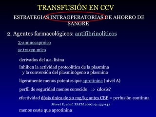 TRANSFUSIÓN EN CCV ESTRATEGIAS INTRAOPERATORIAS DE AHORRO DE SANGRE 2. Agentes farmacológicos:  antifibrinolíticos  -aminocaproico ac.traxenámico derivados del a.a. lisina ligeramente menos potentes que  aprotinina   (nivel A)  perfil de seguridad menos conocido     ¿dosis?  menos coste que aprotinina efectividad  dósis única de 30 mg/kg antes CBP  = perfusión continua Moret E, et al. TATM 2007; 9; 134-142 inhiben la actividad proteolítica de la plasmina  y la conversión del plasminógeno a plasmina 