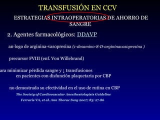 TRANSFUSIÓN EN CCV ESTRATEGIAS INTRAOPERATORIAS DE AHORRO DE SANGRE 2. Agentes farmacológicos:  DDAVP análogo de arginina-vasopresina  (1-desamino-8-D-argininavasopresina ) precursor FVIII (enf. Von Willebrand) para  minimizar   pérdida sangre y ↓ transfusiones  en pacientes con disfunción plaquetaria por CBP  no demostrado su efectividad en el uso de rutina en CBP The Society of Cardiovascular Anesthesiologists Guideline Ferraris VA, et al. Ann Thorac Surg 2007; 83: 27-86 
