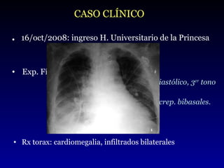 Exp. Física:  hemod. estable, AC: arrítmico y soplo sistodiastólico, 3 er  tono  PVY aumentada AP: hipovent. en base izq. y crep. bibasales. Abd: hepatomegalia EEII: edema con fovea CASO CLÍNICO .   16/oct/2008: ingreso H. Universitario de la Princesa Rx torax: cardiomegalia, infiltrados bilaterales 