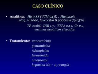 Tratamiento:  vancomicina    gentamicina rifampicina furosemida omeprazol heparina Na ++   0,17 mg/h CASO CLÍNICO Analítica:  Hb 9.88 (VCM 94 fl) ,  Htc 32.2%,    plaq. 182000, leucocitos 8.900(neut 79,85%) TP 47.6%,  INR 1.7,  TTPA 24 s,  Cr 2.2,    enzimas hepáticos elevados 