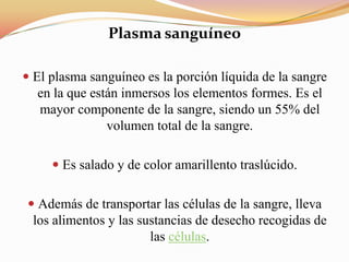 Plasma sanguíneo
 El plasma sanguíneo es la porción líquida de la sangre
en la que están inmersos los elementos formes. Es el
mayor componente de la sangre, siendo un 55% del
volumen total de la sangre.
 Es salado y de color amarillento traslúcido.
 Además de transportar las células de la sangre, lleva
los alimentos y las sustancias de desecho recogidas de
las células.
 