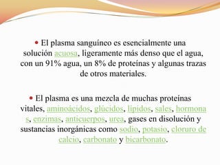  El plasma sanguíneo es esencialmente una
solución acuosa, ligeramente más denso que el agua,
con un 91% agua, un 8% de proteínas y algunas trazas
de otros materiales.
 El plasma es una mezcla de muchas proteínas
vitales, aminoácidos, glúcidos, lípidos, sales, hormona
s, enzimas, anticuerpos, urea, gases en disolución y
sustancias inorgánicas como sodio, potasio, cloruro de
calcio, carbonato y bicarbonato.
 