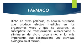 Dicho en otras palabras, es aquella sustancia
que produce efectos medibles en los
organismos vivos y que se absorbe, es
susceptible de transformarse, almacenarse o
eliminarse de dicho organismo, y lo más
importante, que desencadena una actividad
biológica en el mismo.
FÁRMACO
 