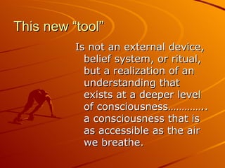 This new “tool” Is not an external device, belief system, or ritual, but a realization of an understanding that exists at a deeper level of consciousness………….. a consciousness that is as accessible as the air we breathe.  