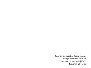 ‘Formamos nuestras herramientas
y luego éstas nos forman’
El medio es el mensaje (1967)
Marshall McLuhan
 