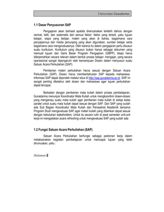 Hala man 2 
Universitas Gunadarma 
1.1 Dasar Penyusunan SAP 
Pengajaran akan berhasil apabila direncanakan terlebih dahulu dengan 
cermat, teliti, dan sistematis dari semua faktor- faktor yang terkait, yaitu tujuan 
belajar, siapa yang belajar, materi yang akan di bahas, bagaimana cara 
penyajiannya dan media penunjang yang akan digunakan, sumber belajar serta 
bagaimana cara mengevaluasinya. Oleh karena itu dalam pengajaran perlu disusun 
suatu kurikulum. Kurikulum yang disusun bukan hanya sebagai dokumen yang 
memuat tujuan dan Garis Besar Program Pengajaran (GBPP), tetapi harus 
diterjemahkan secara relevan dalam bentuk proses belajar- mengajar, yang secara 
operasional sangat dipengaruhi oleh kemampuan Dosen dalam menyusun suatu 
Satuan Acara Perkuliahan (SAP). 
Pemberian materi perkuliahan harus sesuai dengan Satuan Acara 
Perkuliahan (SAP). Dosen harus memberitahukan SAP kepada mahasiswa. 
Informasi SAP dapat diperoleh melalui situs di http://sap.gunadarma.ac.id. SAP ini 
sangat penting diketahui oleh dosen dan mahasiswa agar tujuan perkuliahan 
dapat tercapai. 
Berkaitan dengan pemberian mata kuliah dalam proses pembelajaran, 
Gunadarma menunjuk Koordinator Mata Kuliah untuk mengkoordinir dosen-dosen 
yang mengampu suatu mata kuliah agar pemberian mata kuliah di setiap kelas 
paralel untuk suatu mata kuliah dapat sesuai dengan SAP. Dari SAP yang sudah 
ada Sub Bagian Koordinator Mata Kuliah dan Penasehat Akademik bersama 
Program Studi mengevaluasi SAP agar materi kuliah yang diberikan dapat sesuai 
dengan kebutuhan stakeholders. Untuk itu secara rutin di awal semester unit-unit 
kerja ini mengadakan acara refreshing untuk mengevaluasi SAP yang sudah ada 
1.2 Fungsi Satuan Acara Perkuliahan (SAP) 
Satuan Acara Perkuliahan berfungsi sebagai pedoman kerja dalam 
melaksanakan kegiatan pembelajaran untuk mencapai tujuan yang telah 
dirumuskan, yaitu : 
 
