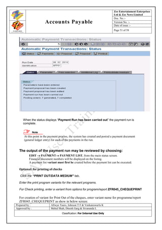 Zee Entertainment Enterprises
                                                                                Ltd & Zee News Limited
                                                                                Doc. No.:-
                       Accounts Payable                                         Version No. :-
                                                                                Date of issue :-
                                                                                Page 51 of 58




      When the status displays “Payment Run has been carried out” the payment run is
      complete.

                Note
      At this point in the payment process, the system has created and posted a payment document
      (general ledger entry) for each of the payments in the run.


  The output of the payment run may be reviewed by choosing:
          EDIT  PAYMENT PAYMENT LIST, from the main status screen.
          Financial document numbers will be displayed on the listing.
          A payment list variant must first be created before the payment list can be executed.

  Optional: for printing of checks

   Click the “PRINT OUT/DATA MEDIUM” tab.

  Enter the print program variants for the relevant programs.

  For Check printing, enter a variant from options for program/report ZFR045_CHEQUEPRINT

  For creation of variant for Print Out of the cheques, enter variant name for programme/report
  ZFR045_CHEQUEPRINT as show in below screen:
Prepared by :               Allwyn Tauro, Johnson T F & Venkateswarlu K
Approved by :               Mehul Shah, Dinesh Garg & Sivananda L
                                     Classification: For Internal Use Only
 