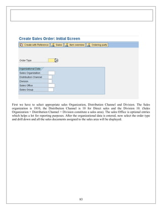 First we have to select appropriate sales Organization, Distribution Channel and Division. The Sales
organization is 1810, the Distribution Channel is 10 for Direct sales and the Division 10. (Sales
Organization + Distribution Channel + Division constitute a sales area). The sales Office is optional entries
which helps a lot for reporting purposes. After the organizational data is entered, now select the order type
and drill down and all the sales documents assigned to the sales area will be displayed.

83

 