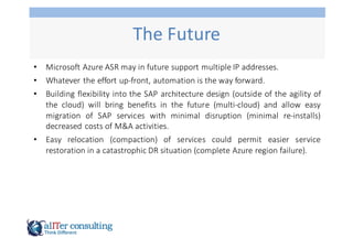 The	
  Future
• Microsoft Azure ASR may in future support multiple IP addresses.
• Whatever the effort up-­‐front, automation is the way forward.
• Building flexibility into the SAP architecture design (outside of the agility of
the cloud) will bring benefits in the future (multi-­‐cloud) and allow easy
migration of SAP services with minimal disruption (minimal re-­‐installs)
decreased costs of M&A activities.
• Easy relocation (compaction) of services could permit easier service
restoration in a catastrophic DR situation (complete Azure region failure).
 