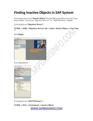 WWW.SAPBASISINFO.COM
Finding Inactive Objects in SAP System
If you want to get a list of “Inactive Objects” for your SAP system then you can use 2 easy
way to do this…You can use “Repository Browser” or ” ABAP Dictionary” method..
If you going to use “Repository Bowser” ;
TCODE –> SE80 –> Repository Browser Tab –> Select : Inactive Objects –> User Value
: *
Click Display
You will get the list
If you going to use “ABAP Dictionary” ;
TCODE –> SE11 –> Environment –> Inactive Objects
 