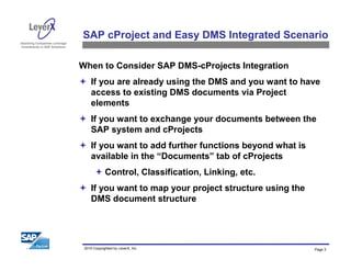 Assisting Companies Leverage
Investments in SAP Solutions
2010 Copyrighted by LeverX, Inc. Page 3
SAP cProject and Easy DMS Integrated Scenario
When to Consider SAP DMS-cProjects Integration
If you are already using the DMS and you want to have
access to existing DMS documents via Project
elements
If you want to exchange your documents between the
SAP system and cProjects
If you want to add further functions beyond what is
available in the “Documents” tab of cProjects
Control, Classification, Linking, etc.
If you want to map your project structure using the
DMS document structure
 