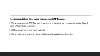 Recommendation for others considering SAP Lumira:
 They recommend SAP Lumira if someone is looking for on-premises dashboard
kind of reporting solutions
 Offline analysis is not their priority
 If the priority is to track historical data with good visualizations
 