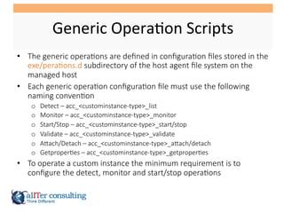 Generic	
  Opera5on	
  Scripts	
  
•  The  generic  opera/ons  are  deﬁned  in  conﬁgura/on  ﬁles  stored  in  the  
exe/pera/ons.d  subdirectory  of  the  host  agent  ﬁle  system  on  the  
managed  host
•  Each  generic  opera/on  conﬁgura/on  ﬁle  must  use  the  following  
naming  conven/on
o  Detect  –  acc_<custominstance-­‐type>_list
o  Monitor  –  acc_<custominstance-­‐type>_monitor
o  Start/Stop  –  acc_<custominstance-­‐type>_start/stop
o  Validate  –  acc_<custominstance-­‐type>_validate
o  ATach/Detach  –  acc_<custominstance-­‐type>_aTach/detach
o  Getproper/es  –  acc_<custominstance-­‐type>_getproper/es
•  To  operate  a  custom  instance  the  minimum  requirement  is  to  
conﬁgure  the  detect,  monitor  and  start/stop  opera/ons
 