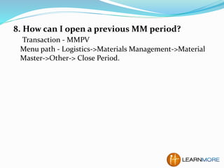8. How can I open a previous MM period?
Transaction - MMPV
Menu path - Logistics->Materials Management->Material
Master->Other-> Close Period.
 