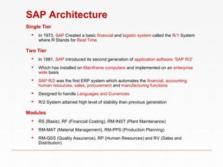 SAP Architecture
Single Tier
 In 1973, SAP Created a basic financial and logistic system called the R/1 System
where R Stands for Real Time
Two Tier
 In 1981, SAP introduced its second generation of application software ‘SAP R/2’
 Which has installed on Mainframe computers and implemented on an enterprise
wide basis
 SAP R/2 was the first ERP system which automates the financial, accounting,
human resources, sales, procurement and manufacturing functions
 Designed to handle Languages and Currencies
 R/2 System attained high level of stability than previous generation
Modules
 RS (Basis), RF (Financial Costing), RM-INST (Plant Maintenance)
 RM-MAT (Material Management), RM-PPS (Production Planning)
 RM-QSS (Quality Assurance), RP (Human Resources) and RV (Sales and
Distribution)
 