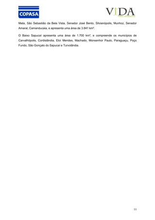11
Mata, São Sebastião da Bela Vista, Senador José Bento, Silvianópolis, Munhoz, Senador
Amaral, Camanducaia, e apresenta uma área de 3.841 km².
O Baixo Sapucaí apresenta uma área de 1.700 km², e compreende os municípios de
Carvalhópolis, Cordislândia, Eloí Mendes, Machado, Monsenhor Paulo, Paraguaçu, Poço
Fundo, São Gonçalo do Sapucaí e Turvolândia.
 