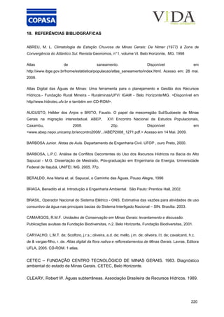 220
18. REFERÊNCIAS BIBLIOGRÁFICAS
ABREU, M. L. Climatologia de Estação Chuvosa de Minas Gerais: De Nimer (1977) à Zona de
Convergência do Atlântico Sul. Revista Geonomos, n°1, volume VI. Belo Horizonte, MG. 1998
Atlas de saneamento. Disponível em
http://www.ibge.gov.br/home/estatistica/populacao/atlas_saneamento/index.html. Acesso em: 28 mai.
2009.
Atlas Digital das Águas de Minas: Uma ferramenta para o planejamento e Gestão dos Recursos
Hídricos.- Fundação Rural Mineira - Ruralminas/UFV/ IGAM - Belo Horizonte/MG. <Disponível em
http//www.hidrotec.ufv.br e também em CD-ROM>.
AUGUSTO, Hélder dos Anjos e BRITO, Fausto. O papel da mesorregião Sul/Sudoeste de Minas
Gerais na migração interestadual. ABEP, XVI Encontro Nacional de Estudos Populacionais,
Caxambu, 2008. 20p. Disponível em
<www.abep.nepo.unicamp.br/encontro2008/.../ABEP2008_1271.pdf.> Acesso em 14 Mai. 2009.
BARBOSA Junior. Notas de Aula. Departamento de Engenharia Civil. UFOP , ouro Preto, 2000.
BARBOSA, L.P.C. Análise de Conflitos Decorrentes do Uso dos Recursos Hídricos na Bacia do Alto
Sapucaí - M.G. Dissertação de Mestrado, Pós-graduação em Engenharia da Energia, Universidade
Federal de Itajubá, UNIFEI. MG. 2005. 77p.
BERALDO, Ana Maria et. al. Sapucaí, o Caminho das Águas. Pouso Alegre, 1996
BRAGA, Benedito et al. Introdução à Engenharia Ambiental. São Paulo: Prentice Hall, 2002.
BRASIL, Operador Nacional do Sistema Elétrico - ONS. Estimativa das vazões para atividades de uso
consuntivo da água nas principais bacias do Sistema Interligado Nacional – SIN. Brasília: 2003.
CAMARGOS, R.M.F. Unidades de Conservação em Minas Gerais: levantamento e discussão.
Publicações avulsas da Fundação Biodiversitas, n.2. Belo Horizonte, Fundação Biodiversitas, 2001.
CARVALHO, L.M.T. de; Scolforo, j.r.s.; oliveira, a.d. de; mello, j.m. de; oliveira, l.t. de; cavalcanti, h.c.
de & vargas-filho, r. de. Atlas digital da flora nativa e reflorestamentos de Minas Gerais. Lavras, Editora
UFLA, 2005. CD-ROM. 1 atlas.
CETEC – FUNDAÇÃO CENTRO TECNOLÓGICO DE MINAS GERAIS. 1983. Diagnóstico
ambiental do estado de Minas Gerais. CETEC, Belo Horizonte.
CLEARY, Robert W. Águas subterrâneas. Associação Brasileira de Recursos Hídricos. 1989.
 