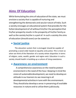 Aims Of Education
While formulating the aims of educationof the state, we must
envision a society that is capable of nurturing and
strengthening the democratic and secularnature of India. Such
a society envisages an educationalsystem that provides for the
fullest developmentof all without him/her the perceptionthat
his/her prosperity results in the prosperity of his/her family as
well as the society he/she is a part of. In such a society the aims
of education (should cover) can be stated as:
 Social justice
The education system that is envisaged should be capable of
promoting a social order based on equality and justice. This is more so
when we think of the liberation of a society where disparities in terms
of religion, caste, wealth, gender and region exist. Education in such a
society should health in building up a culture of living coexistence.
 Awareness on environment
A comprehensive awareness on the need to protect
environment is the need of the hour. Keeping in mind the
vision of sustainabledevelopment, we need to develop an
attitude in our learners to see meaning in all
developmentalactivitiesin tune with the environment.
They shouldalso developa sense in preserving all available
resources in nature and to utilize them judiciously.
 