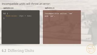h2 {
font-size: 10px + 4em;
}
Incompatible units: 'em'
and 'px'.
application.scss application.css
Incompatible units will throw an error:
6.2 Differing Units
 