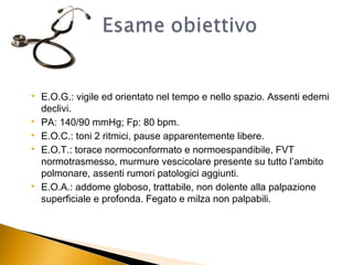    E.O.G.: vigile ed orientato nel tempo e nello spazio. Assenti edemi
    declivi.
   PA: 140/90 mmHg; Fp: 80 bpm.
   E.O.C.: toni 2 ritmici, pause apparentemente libere.
   E.O.T.: torace normoconformato e normoespandibile, FVT
    normotrasmesso, murmure vescicolare presente su tutto l’ambito
    polmonare, assenti rumori patologici aggiunti.
   E.O.A.: addome globoso, trattabile, non dolente alla palpazione
    superficiale e profonda. Fegato e milza non palpabili.
 