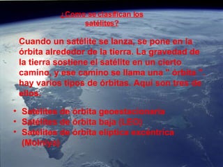 ¿Como se clasifican los satélites? Cuando un satélite se lanza, se pone en la órbita alrededor de la tierra. La gravedad de la tierra sostiene el satélite en un cierto camino, y ese camino se llama una &quot; órbita &quot;. hay varios tipos de órbitas. Aquí son tres de ellos. Satélites de órbita geoestacionaria  Satélites de órbita baja (LEO)  Satélites de órbita elíptica excéntrica (Molniya)  