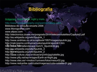 http :// www.cybergeography.org / spanish / cables.html Biblioteca de consulta encarta 2006 www.Monografías.com www.alipso.com http://electronica.cicese.mx/posgrado/2trim/telecom/satelites/Capitulo2.pdf http://es.wikipedia.org/wiki/Sputnik_1 http://www.andmas.co.uk/scrapbook/1957/images/sputnik.jpg http://mek.kosmo.cz/druzice/rusko/sputnik/sputnik3.htm http://www.mentallandscape.com/V_Sputnik3d.jpg http://es.wikipedia.org/wiki/Sputnik_3 http://es.wikipedia.org/wiki/Sputnik_2 http://www.cultura.ufpa.br/dicas/arq/info/jpg/satelite.jpg http://www.pfly.net/wp-images/Earth-at-Night.jpg http://www.xtec.es/~rmolins1/univers/fotos/mesur02.jpg http://www.redcaribe.com/cuba/imagenes/cuba-satelite-01.jpg Bibliografía Imágenes:  Gogle earth, night y mars. 