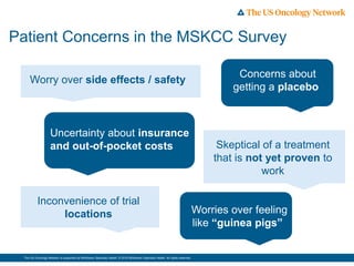 The US Oncology Network is supported by McKesson Specialty Health. © 2016 McKesson Specialty Health. All rights reserved.
Patient Concerns in the MSKCC Survey
•Worries over feeling
like “guinea pigs”
Worry over side effects / safety
Uncertainty about insurance
and out-of-pocket costs
Inconvenience of trial
locations
•Concerns about
getting a placebo
Skeptical of a treatment
that is not yet proven to
work
 
