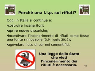 Una legge dello Stato
che vieti
l’incenerimento dei
rifiuti è necessaria. 10
Oggi in Italia si continua a:
•costruire inceneritori;
•aprire nuove discariche;
•incentivare l'incenerimento di rifiuti come fosse
una fonte rinnovabile (D.M. luglio 2012);
•agevolare l'uso di cdr nei cementifici.
Perché una l.i.p. sui rifiuti?
 