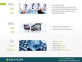 • Founded in 2009.
• ~50 experienced Consultants and
Engineers from Germany & Vietnam.
• Work with clients in US, Europe,
Australia and Asia.
• Mobile App Development
• Web Design & Development
• Think Creative
• Nurture Trust
• Work With Passion
• Driven by Results
• Grow With Sustainability
 