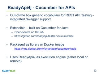 2222
ReadyApi4j - Cucumber for APIs
• Out-of-the box generic vocabulary for REST API Testing -
integrated Swagger support
• Extensible – built on Cucumber for Java
– Open-source on GitHub
– https://github.com/readyapi/testserver-cucumber
• Packaged as library or Docker image
– https://hub.docker.com/r/smartbear/cucumber4apis
• Uses ReadyApi4j as execution engine (either local or
remote)
 