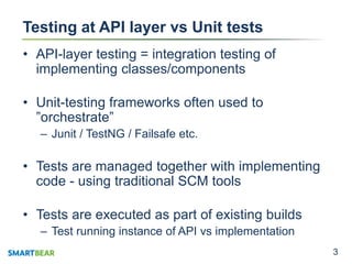 33
Testing at API layer vs Unit tests
• API-layer testing = integration testing of
implementing classes/components
• Unit-testing frameworks often used to
”orchestrate”
– Junit / TestNG / Failsafe etc.
• Tests are managed together with implementing
code - using traditional SCM tools
• Tests are executed as part of existing builds
– Test running instance of API vs implementation
 