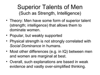 Superior Talents of Men (Such as Strength, Intelligence) Theory: Men have some form of superior talent (strength; intelligence) that allows them to dominate women. Popular, but weakly supported Physical strength is not strongly correlated with  Social Dominance  in humans. Most other differences (e.g. in IQ) between men and women are marginal at best. Overall, such explanations are based in weak evidence and vastly over-simplified thinking. 