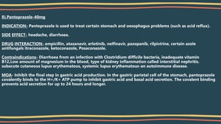 8).Pantoprazole-40mg
INDICATION- Pantoprazole is used to treat certain stomach and oesophagus problems (such as acid reflux).
SIDE EFFECT- headache, diarrhoea.
DRUG INTERACTION- ampicillin, atazanavir, erlotinib, nelfinavir, pazopanib, rilpivirine, certain azole
antifungals itraconazole, ketoconazole, Posaconazole.
Contraindications- Diarrhoea from an infection with Clostridium difficile bacteria, inadequate vitamin
B12,Low amount of magnesium in the blood, type of kidney inflammation called interstitial nephritis.
subacute cutaneous lupus erythematous, systemic lupus erythematous-an autoimmune disease.
MOA- Inhibit the final step in gastric acid production. In the gastric parietal cell of the stomach, pantoprazole
covalently binds to the H+/K+ ATP pump to inhibit gastric acid and basal acid secretion. The covalent binding
prevents acid secretion for up to 24 hours and longer.
 