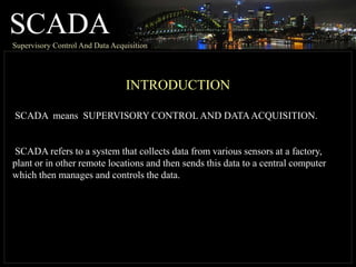 SCADASupervisory Control And Data Acquisition
INTRODUCTION
SCADA means SUPERVISORY CONTROL AND DATAACQUISITION.
SCADA refers to a system that collects data from various sensors at a factory,
plant or in other remote locations and then sends this data to a central computer
which then manages and controls the data.
 